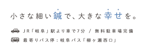 小さな細い鍼で、大きな幸せを。JR「岐阜」駅より車で7分 / 無料駐車場完備最寄りバス停:岐阜バス「柳ヶ瀬西口」